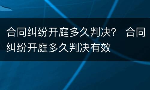 合同纠纷开庭多久判决？ 合同纠纷开庭多久判决有效