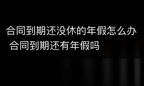 合同到期还没休的年假怎么办 合同到期还有年假吗