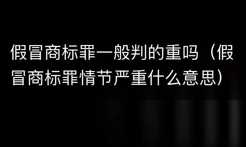 假冒商标罪一般判的重吗(假冒商标罪情节严重什么意思)