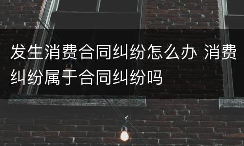 发生消费合同纠纷怎么办 消费纠纷属于合同纠纷吗