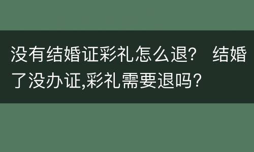 没有结婚证彩礼怎么退？ 结婚了没办证,彩礼需要退吗?