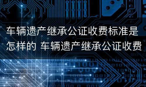 车辆遗产继承公证收费标准是怎样的 车辆遗产继承公证收费标准是怎样的呢