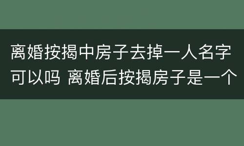 离婚按揭中房子去掉一人名字可以吗 离婚后按揭房子是一个人名字可以售卖吗