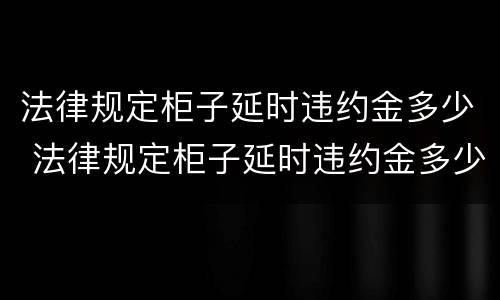 法律规定柜子延时违约金多少 法律规定柜子延时违约金多少合理