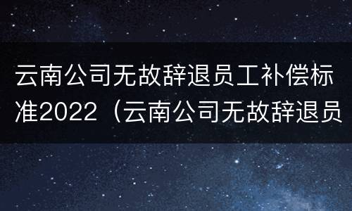 云南公司无故辞退员工补偿标准2022（云南公司无故辞退员工补偿标准2022最新）
