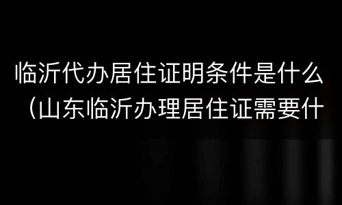 临沂代办居住证明条件是什么（山东临沂办理居住证需要什么材料）