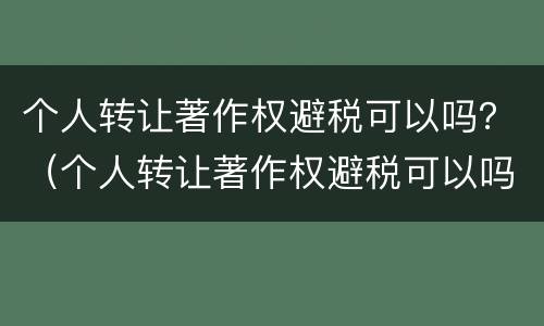 个人转让著作权避税可以吗？（个人转让著作权避税可以吗知乎）