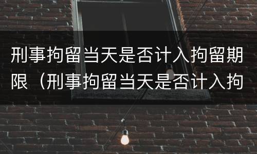 刑事拘留当天是否计入拘留期限（刑事拘留当天是否计入拘留期限呢）