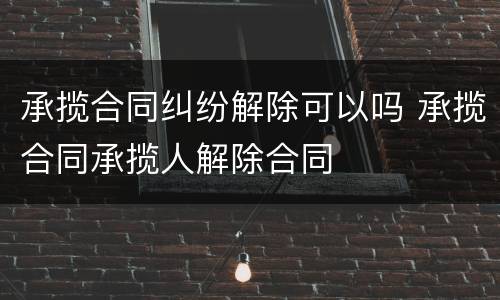 承揽合同纠纷解除可以吗 承揽合同承揽人解除合同