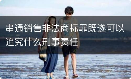 串通销售非法商标罪既遂可以追究什么刑事责任