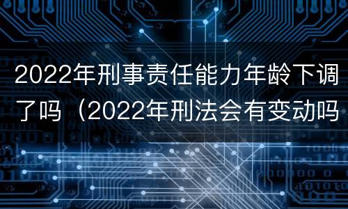 2022年刑事责任能力年龄下调了吗（2022年刑法会有变动吗）