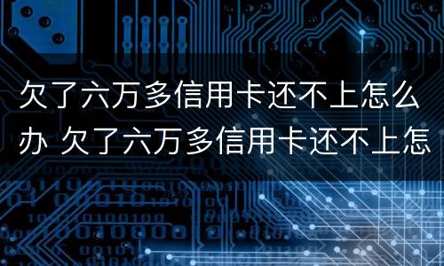 欠了六万多信用卡还不上怎么办 欠了六万多信用卡还不上怎么办呢