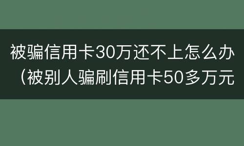 被骗信用卡30万还不上怎么办（被别人骗刷信用卡50多万元还不起怎么办）