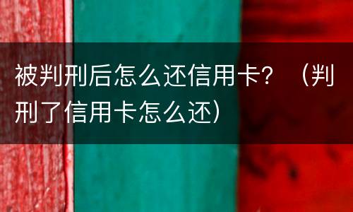 被判刑后怎么还信用卡？（判刑了信用卡怎么还）