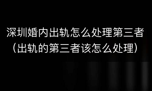 深圳婚内出轨怎么处理第三者（出轨的第三者该怎么处理）