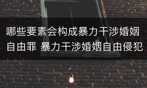 哪些要素会构成暴力干涉婚姻自由罪 暴力干涉婚姻自由侵犯的客体是