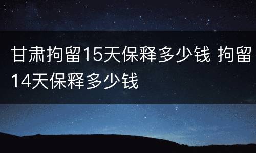 甘肃拘留15天保释多少钱 拘留14天保释多少钱