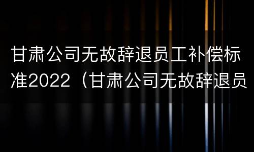 甘肃公司无故辞退员工补偿标准2022（甘肃公司无故辞退员工补偿标准2022年）