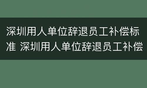 深圳用人单位辞退员工补偿标准 深圳用人单位辞退员工补偿标准最新