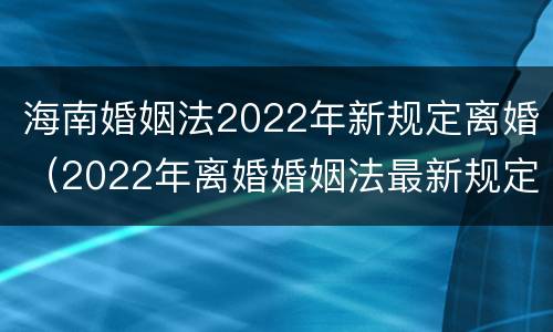 海南婚姻法2022年新规定离婚（2022年离婚婚姻法最新规定）