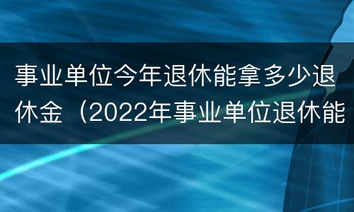 事业单位今年退休能拿多少退休金（2022年事业单位退休能领多少钱）