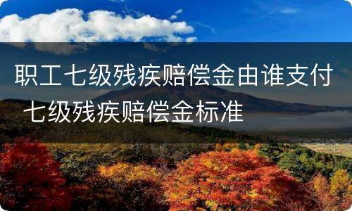 职工七级残疾赔偿金由谁支付 七级残疾赔偿金标准