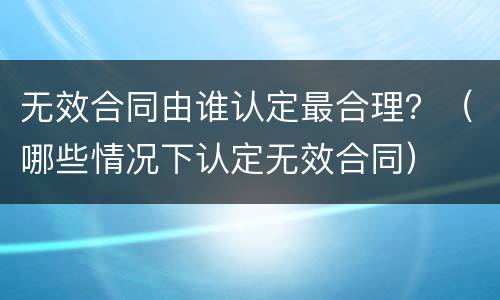 无效合同由谁认定最合理？（哪些情况下认定无效合同）