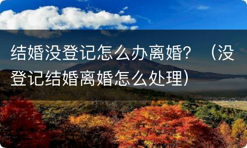 结婚没登记怎么办离婚？（没登记结婚离婚怎么处理）