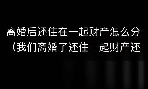 离婚后还住在一起财产怎么分（我们离婚了还住一起财产还有分吗）