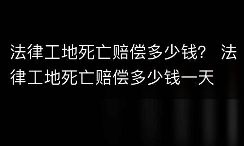 法律工地死亡赔偿多少钱？ 法律工地死亡赔偿多少钱一天