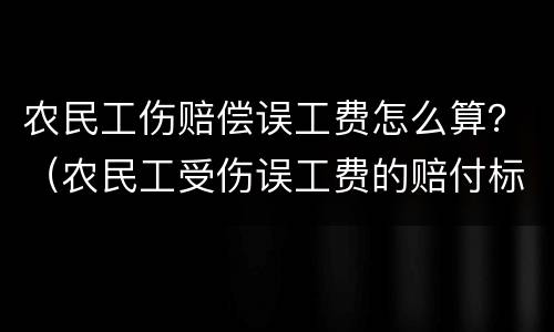 农民工伤赔偿误工费怎么算？（农民工受伤误工费的赔付标准）