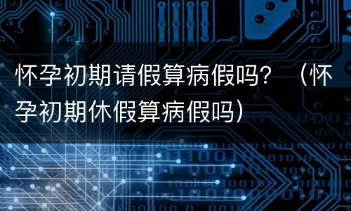 怀孕初期请假算病假吗？（怀孕初期休假算病假吗）