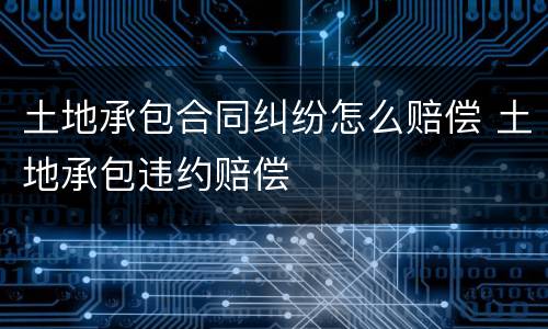 土地承包合同纠纷怎么赔偿 土地承包违约赔偿