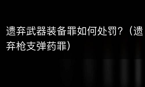 遗弃武器装备罪如何处罚?（遗弃枪支弹药罪）