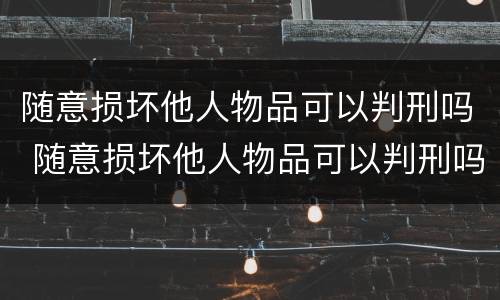 随意损坏他人物品可以判刑吗 随意损坏他人物品可以判刑吗判几年
