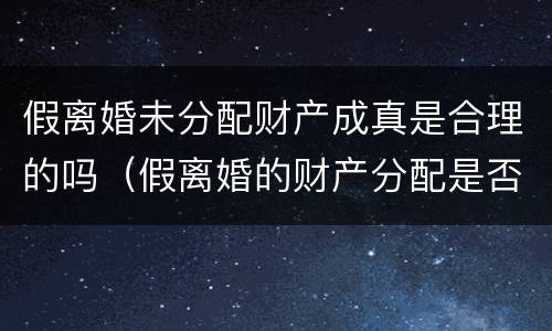 假离婚未分配财产成真是合理的吗（假离婚的财产分配是否具备法律效力）
