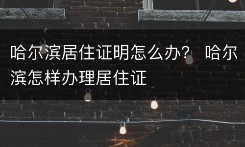 哈尔滨居住证明怎么办？ 哈尔滨怎样办理居住证