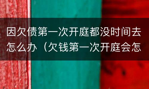因欠债第一次开庭都没时间去怎么办（欠钱第一次开庭会怎么样）