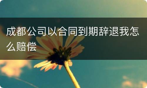 成都公司以合同到期辞退我怎么赔偿