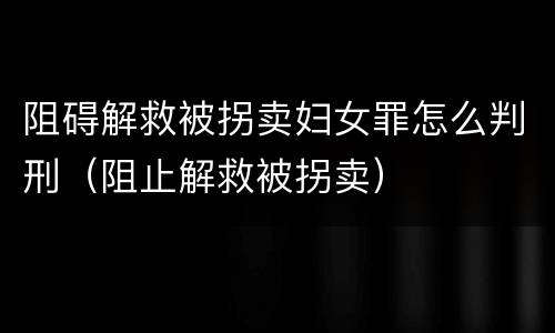 阻碍解救被拐卖妇女罪怎么判刑（阻止解救被拐卖）