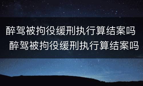 醉驾被拘役缓刑执行算结案吗 醉驾被拘役缓刑执行算结案吗怎么办