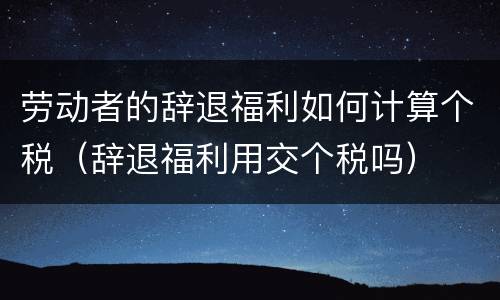 劳动者的辞退福利如何计算个税（辞退福利用交个税吗）