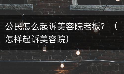 公民怎么起诉美容院老板？（怎样起诉美容院）
