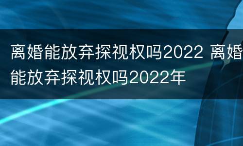 离婚能放弃探视权吗2022 离婚能放弃探视权吗2022年
