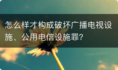 怎么样才构成破坏广播电视设施、公用电信设施罪？