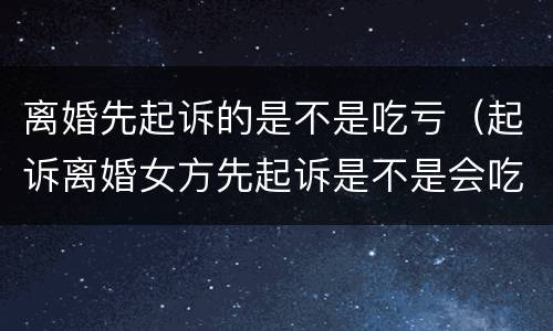 离婚先起诉的是不是吃亏（起诉离婚女方先起诉是不是会吃亏）
