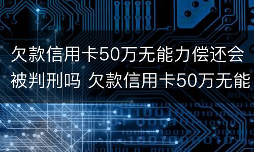 欠款信用卡50万无能力偿还会被判刑吗 欠款信用卡50万无能力偿还会被判刑吗