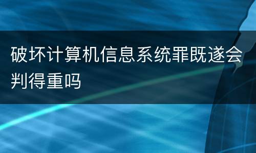 破坏计算机信息系统罪既遂会判得重吗