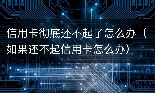 信用卡彻底还不起了怎么办（如果还不起信用卡怎么办）