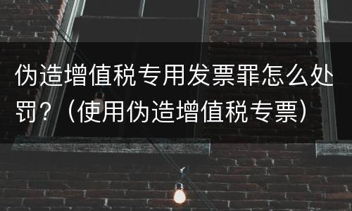 伪造增值税专用发票罪怎么处罚?（使用伪造增值税专票）